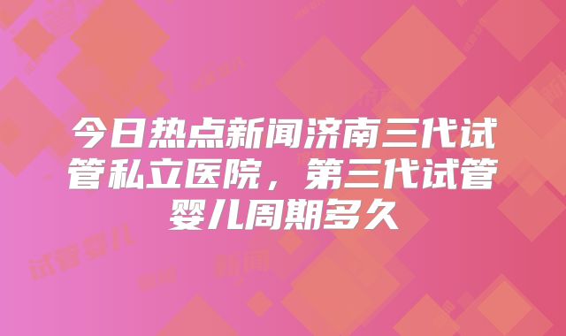 今日热点新闻济南三代试管私立医院，第三代试管婴儿周期多久