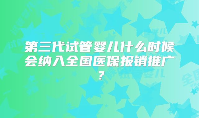 第三代试管婴儿什么时候会纳入全国医保报销推广？