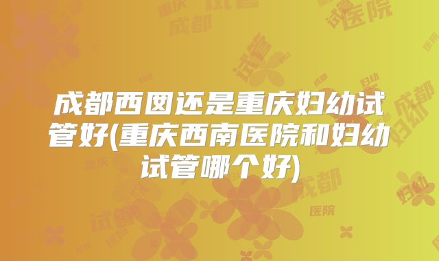 成都西囡还是重庆妇幼试管好(重庆西南医院和妇幼试管哪个好)