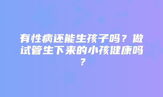 有性病还能生孩子吗？做试管生下来的小孩健康吗？