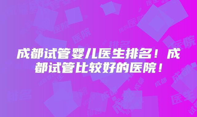 成都试管婴儿医生排名!成都试管比较好的医院!