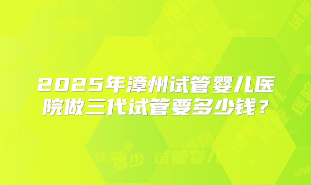 2025年漳州试管婴儿医院做三代试管要多少钱？