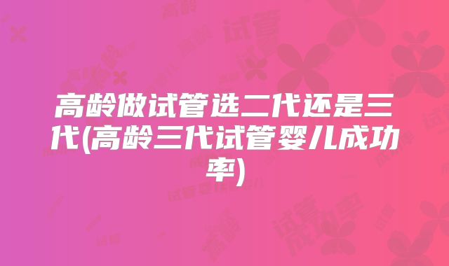 高龄做试管选二代还是三代(高龄三代试管婴儿成功率)