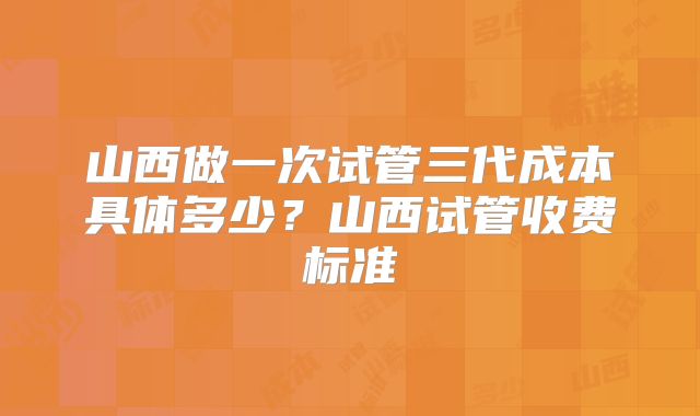 山西做一次试管三代成本具体多少?山西试管收费标准