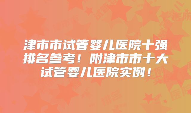 津市市试管婴儿医院十强排名参考！附津市市十大试管婴儿医院实例！
