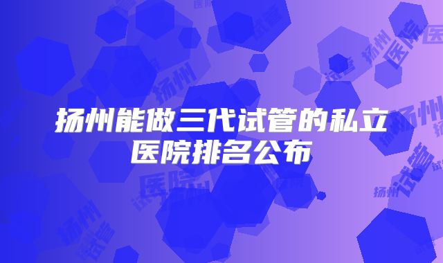 扬州能做三代试管的私立医院排名公布