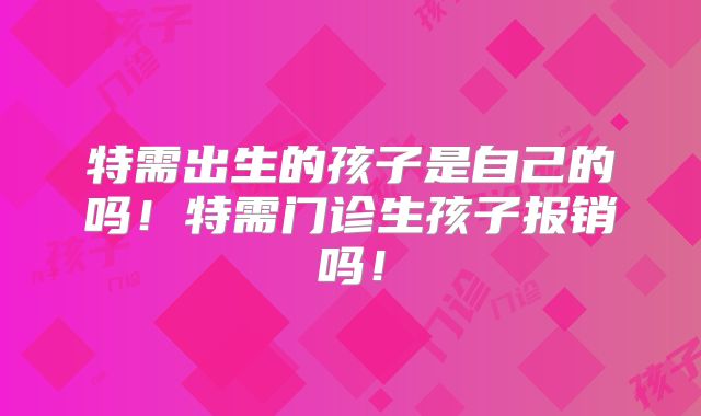 特需出生的孩子是自己的吗！特需门诊生孩子报销吗！