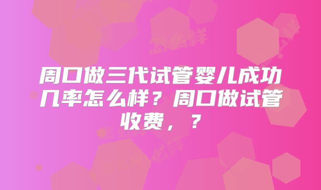 周口做三代试管婴儿成功几率怎么样？周口做试管收费，？