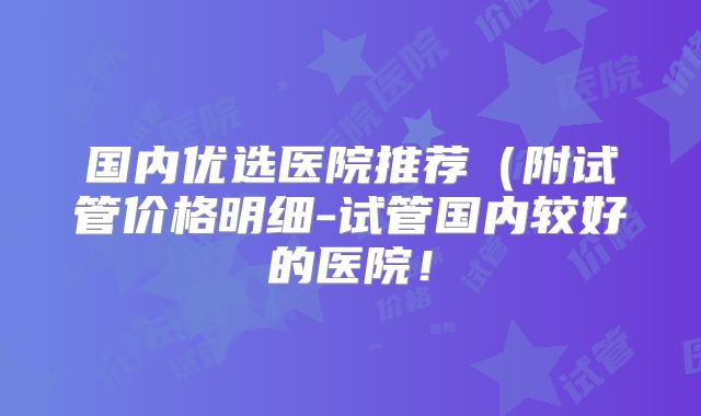 国内优选医院推荐(附试管价格明细-试管国内较好的医院!