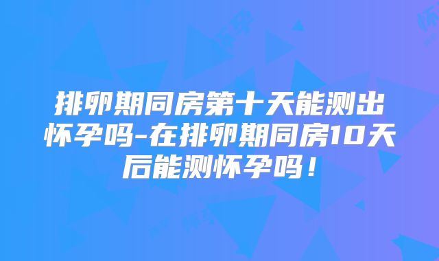 排卵期同房第十天能测出怀孕吗-在排卵期同房10天后能测怀孕吗!