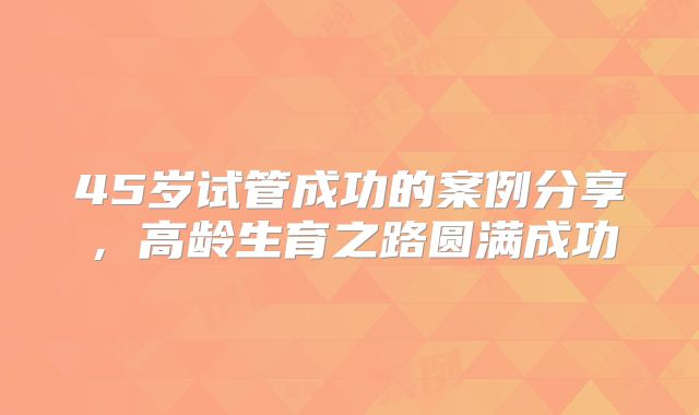 45岁试管成功的案例分享，高龄生育之路圆满成功