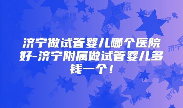 济宁做试管婴儿哪个医院好-济宁附属做试管婴儿多钱一个！