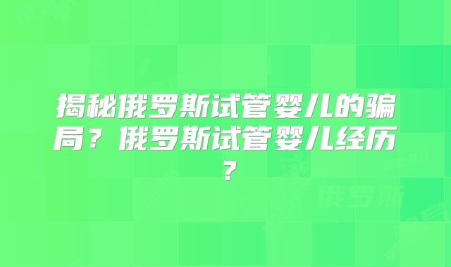 揭秘俄罗斯试管婴儿的骗局?俄罗斯试管婴儿经历?