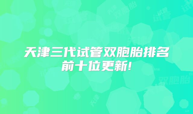 天津三代试管双胞胎排名前十位更新!