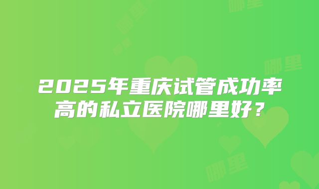 2025年重庆试管成功率高的私立医院哪里好？