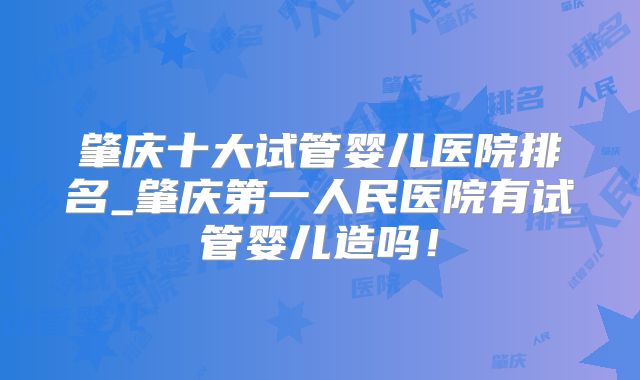 肇庆十大试管婴儿医院排名_肇庆第一人民医院有试管婴儿造吗！