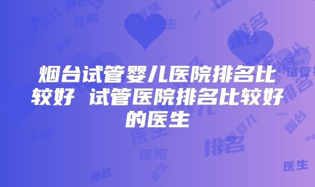 烟台试管婴儿医院排名比较好 试管医院排名比较好的医生