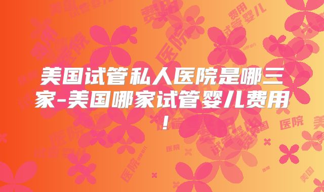 美国试管私人医院是哪三家-美国哪家试管婴儿费用!