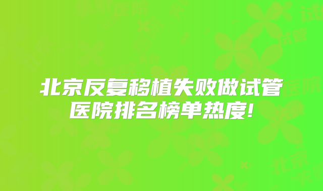 北京反复移植失败做试管医院排名榜单热度!