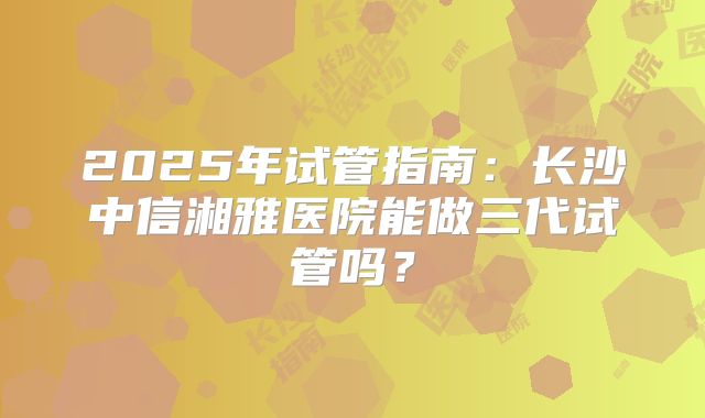 2025年试管指南:长沙中信湘雅医院能做三代试管吗?