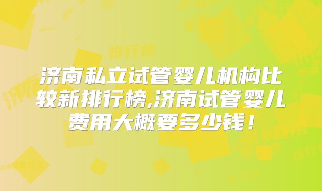 济南私立试管婴儿机构比较新排行榜,济南试管婴儿费用大概要多少钱!