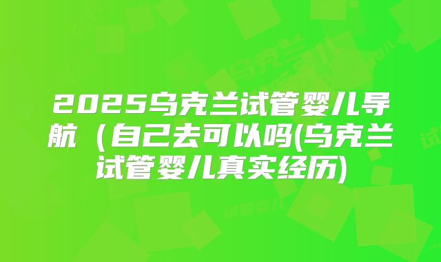 2025乌克兰试管婴儿导航（自己去可以吗(乌克兰试管婴儿真实经历)