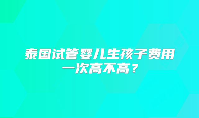 泰国试管婴儿生孩子费用一次高不高?