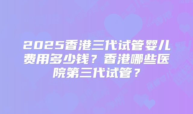 2025香港三代试管婴儿费用多少钱？香港哪些医院第三代试管？
