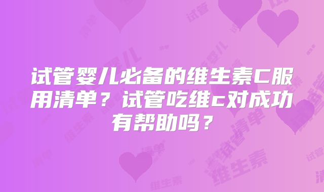 试管婴儿必备的维生素C服用清单？试管吃维c对成功有帮助吗？