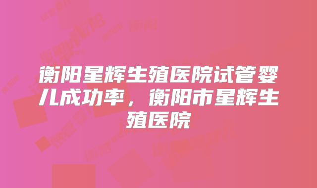 衡阳星辉生殖医院试管婴儿成功率，衡阳市星辉生殖医院