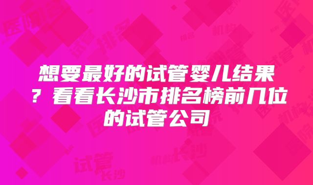 想要最好的试管婴儿结果?看看长沙市排名榜前几位的试管公司