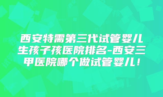 西安特需第三代试管婴儿生孩子孩医院排名-西安三甲医院哪个做试管婴儿!