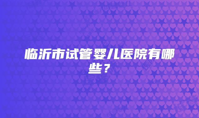 临沂市试管婴儿医院有哪些？