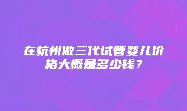在杭州做三代试管婴儿价格大概是多少钱?