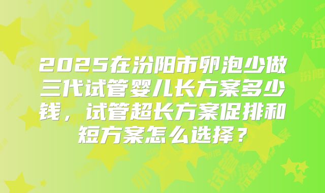 2025在汾阳市卵泡少做三代试管婴儿长方案多少钱，试管超长方案促排和短方案怎么选择？