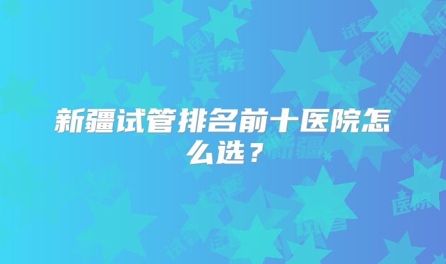 新疆试管排名前十医院怎么选？