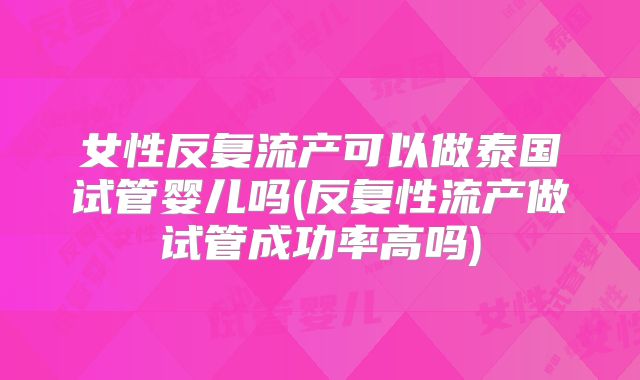 女性反复流产可以做泰国试管婴儿吗(反复性流产做试管成功率高吗)