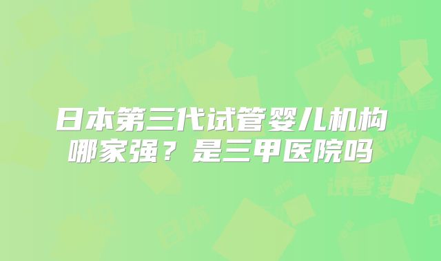日本第三代试管婴儿机构哪家强?是三甲医院吗