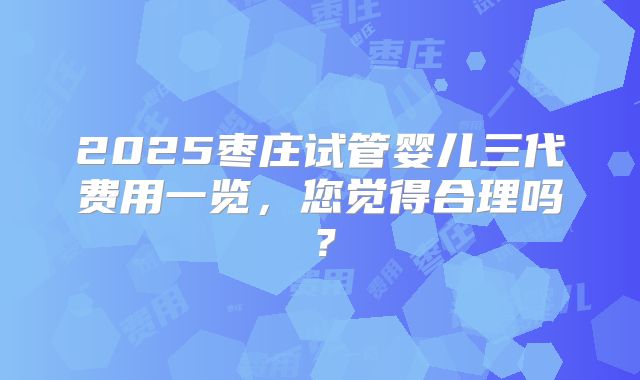 2025枣庄试管婴儿三代费用一览,您觉得合理吗?