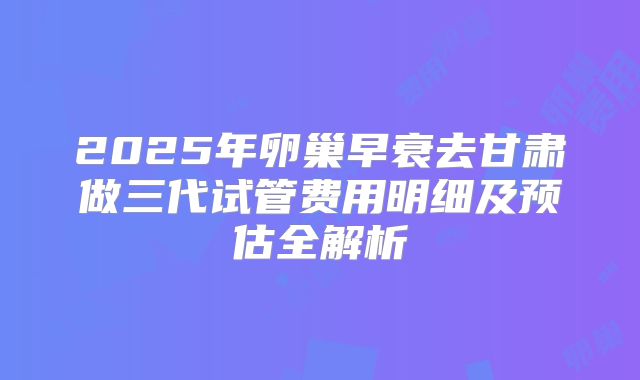 2025年卵巢早衰去甘肃做三代试管费用明细及预估全解析