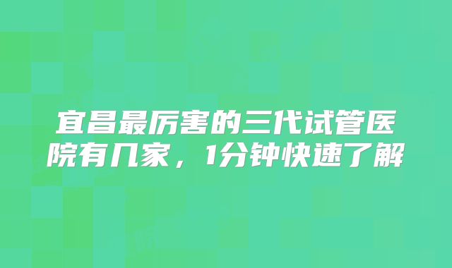 宜昌最厉害的三代试管医院有几家,1分钟快速了解