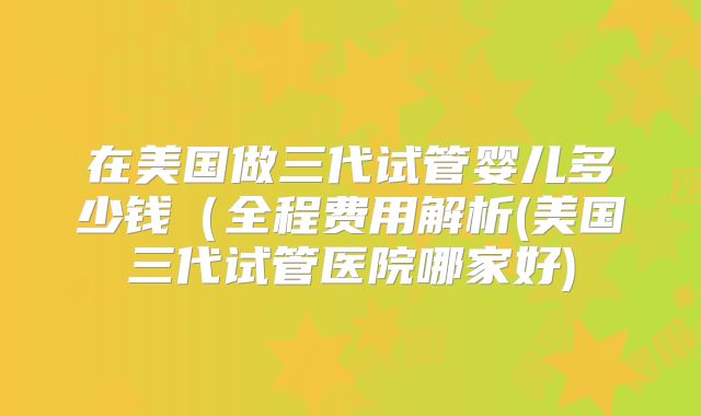 在美国做三代试管婴儿多少钱(全程费用解析(美国三代试管医院哪家好)