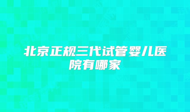 北京正规三代试管婴儿医院有哪家
