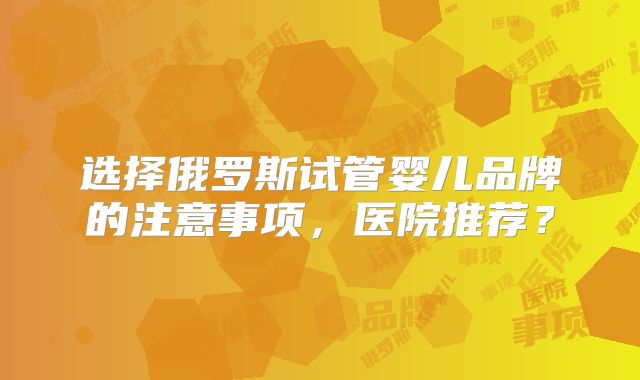 选择俄罗斯试管婴儿品牌的注意事项，医院推荐？