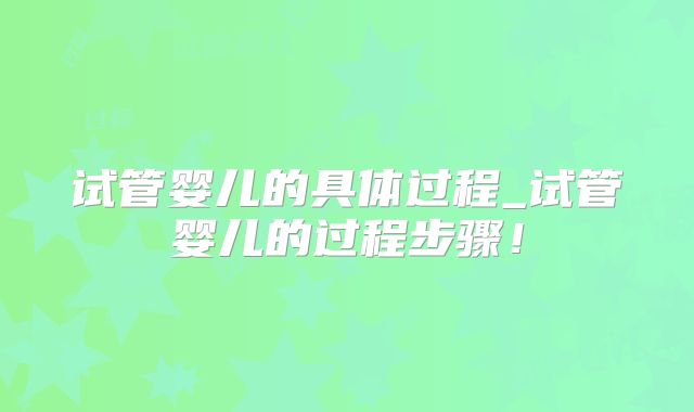 试管婴儿的具体过程_试管婴儿的过程步骤！