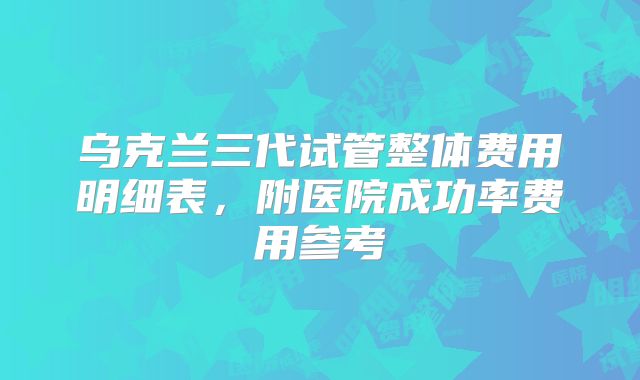 乌克兰三代试管整体费用明细表,附医院成功率费用参考