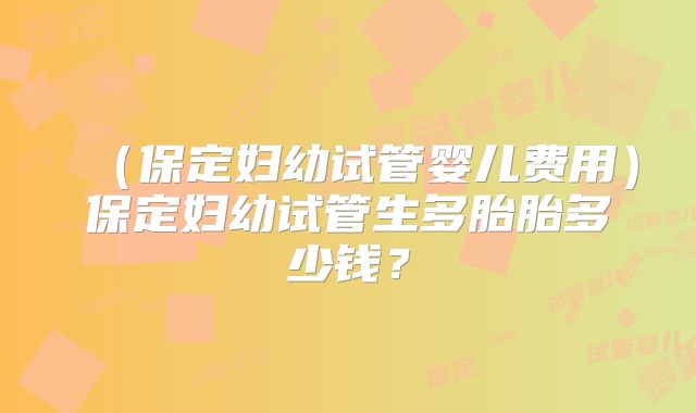 （保定妇幼试管婴儿费用）保定妇幼试管生多胎胎多少钱？