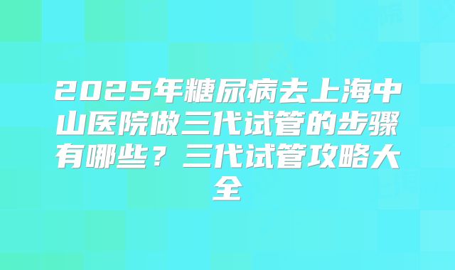 2025年糖尿病去上海中山医院做三代试管的步骤有哪些?三代试管攻略大全