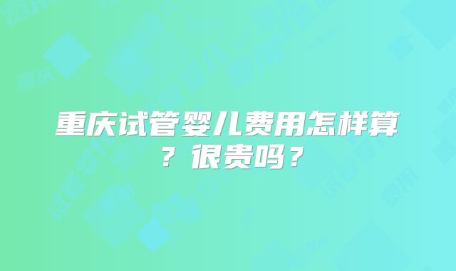 重庆试管婴儿费用怎样算？很贵吗？