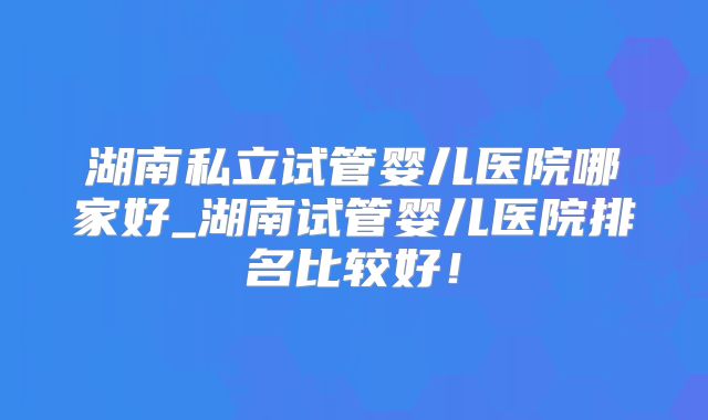 湖南私立试管婴儿医院哪家好_湖南试管婴儿医院排名比较好！
